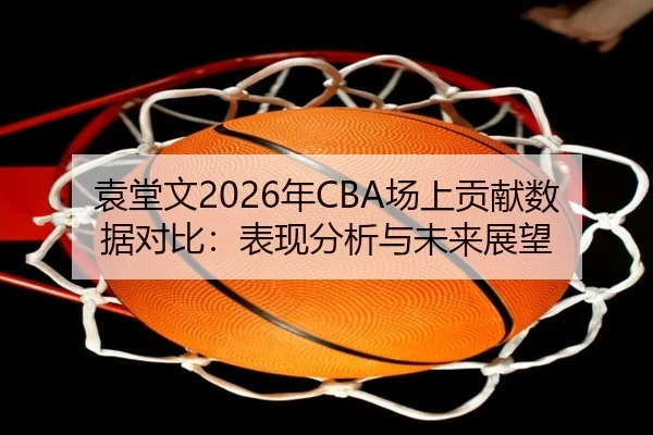袁堂文2026年CBA场上贡献数据对比：表现分析与未来展望
